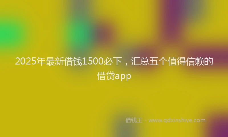 2025年最新借钱1500必下，汇总五个值得信赖的借贷app