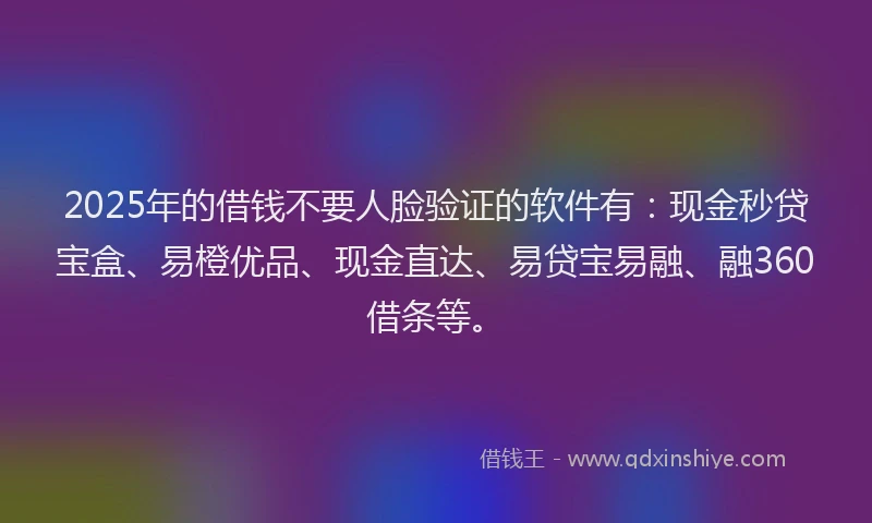 2025年的借钱不要人脸验证的软件有：现金秒贷宝盒、易橙优品、现金直达、易贷宝易融、融360借条等。