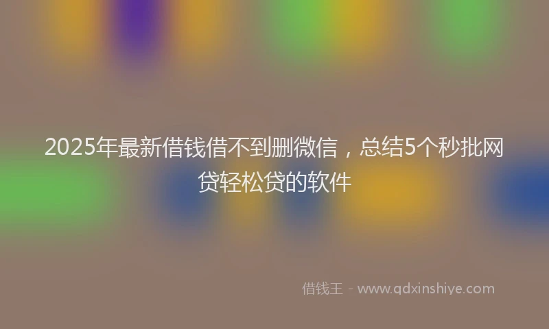 2025年最新借钱借不到删微信，总结5个秒批网贷轻松贷的软件