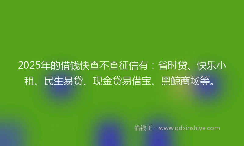 2025年的借钱快查不查征信有：省时贷、快乐小租、民生易贷、现金贷易借宝、黑鲸商场等。