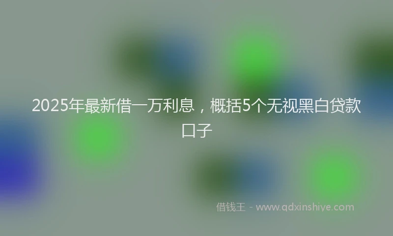 2025年最新借一万利息，概括5个无视黑白贷款口子