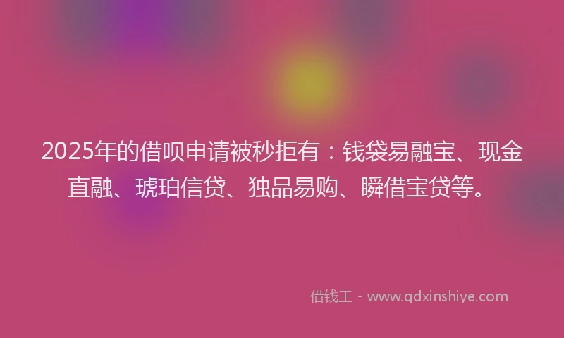 2025年的借呗申请被秒拒有：钱袋易融宝、现金直融、琥珀信贷、独品易购、瞬借宝贷等。