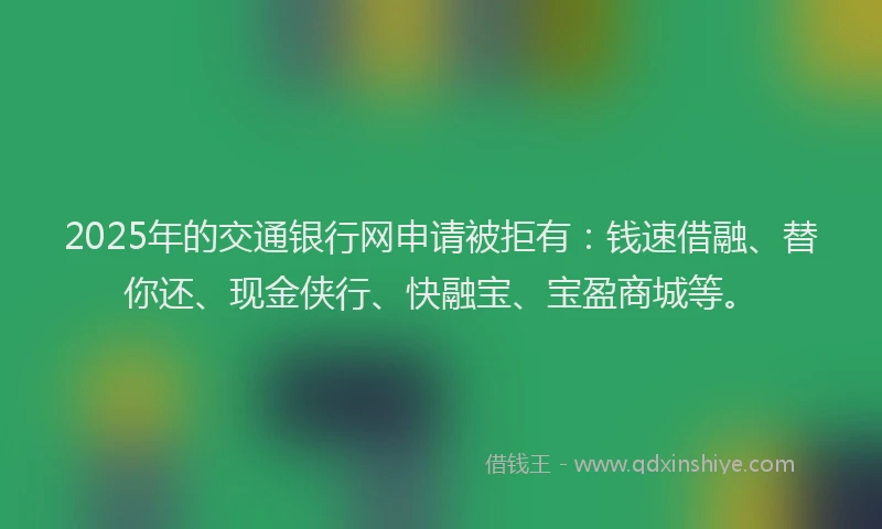2025年的交通银行网申请被拒有：钱速借融、替你还、现金侠行、快融宝、宝盈商城等。