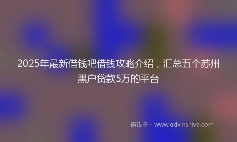 2025年最新借钱吧借钱攻略介绍，汇总五个苏州黑户贷款5万的平台