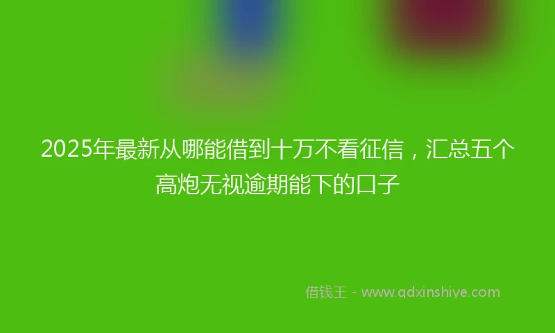 2025年最新从哪能借到十万不看征信，汇总五个高炮无视逾期能下的口子