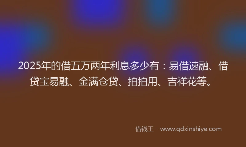 2025年的借五万两年利息多少有：易借速融、借贷宝易融、金满仓贷、拍拍用、吉祥花等。