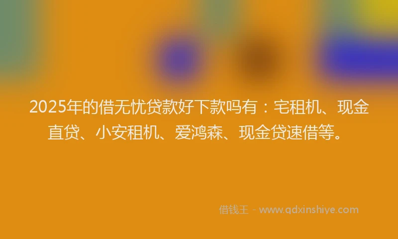2025年的借无忧贷款好下款吗有：宅租机、现金直贷、小安租机、爱鸿森、现金贷速借等。
