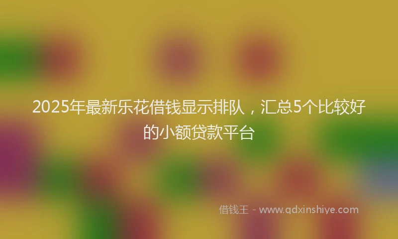 2025年最新乐花借钱显示排队，汇总5个比较好的小额贷款平台
