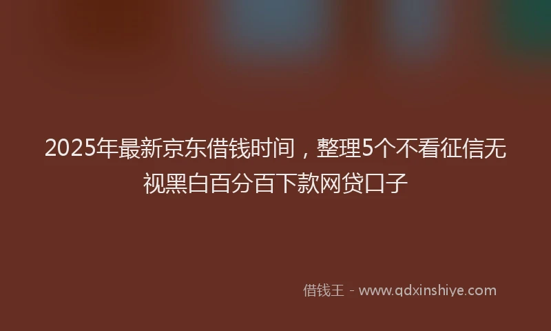2025年最新京东借钱时间，整理5个不看征信无视黑白百分百下款网贷口子