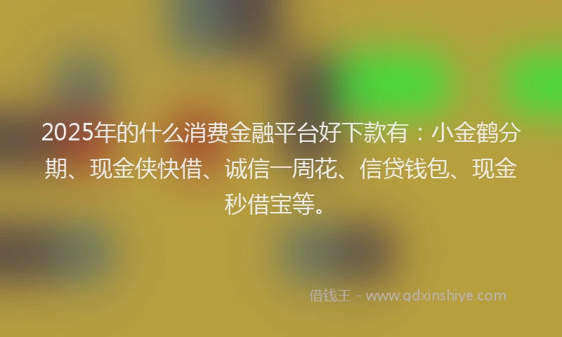 2025年的什么消费金融平台好下款有：小金鹤分期、现金侠快借、诚信一周花、信贷钱包、现金秒借宝等。