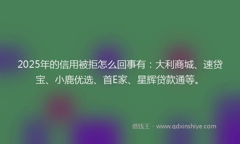 2025年的信用被拒怎么回事有：大利商城、速贷宝、小鹿优选、首E家、星辉贷款通等。