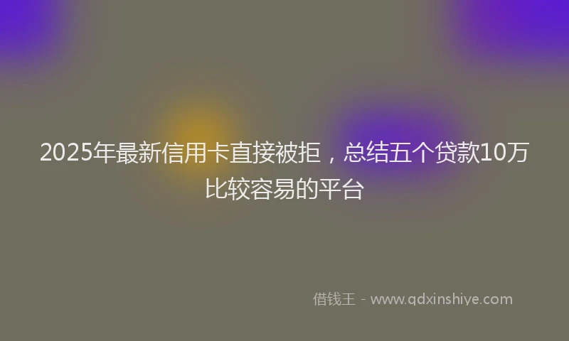 2025年最新信用卡直接被拒，总结五个贷款10万比较容易的平台