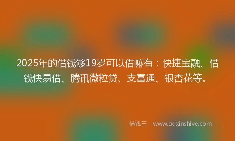 2025年的借钱够19岁可以借嘛有：快捷宝融、借钱快易借、腾讯微粒贷、支富通、银杏花等。