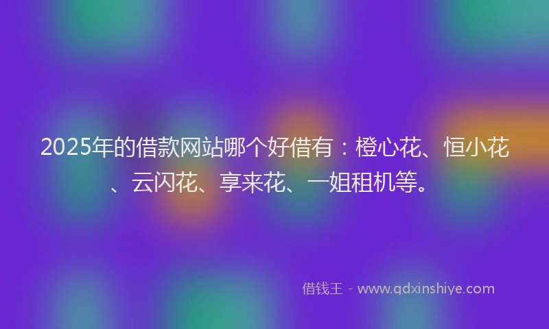 2025年的借款网站哪个好借有：橙心花、恒小花、云闪花、享来花、一姐租机等。