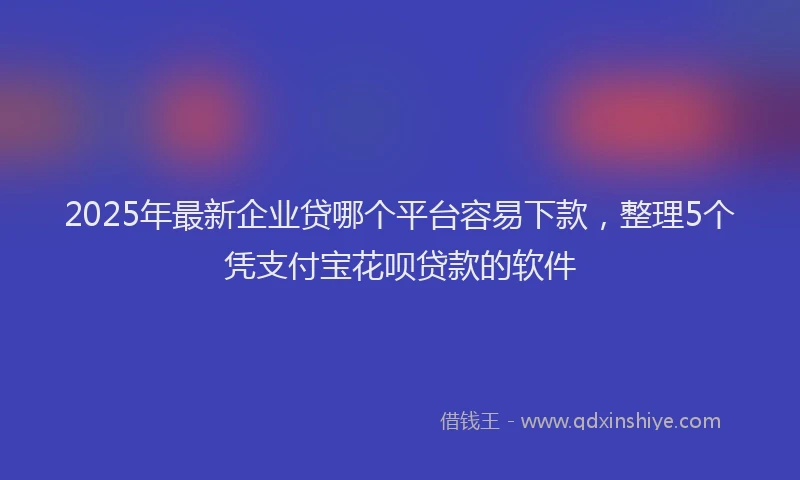 2025年最新企业贷哪个平台容易下款，整理5个凭支付宝花呗贷款的软件
