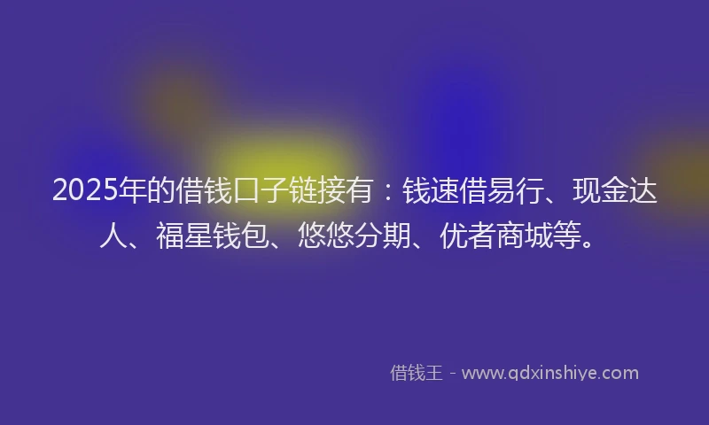 2025年的借钱口子链接有：钱速借易行、现金达人、福星钱包、悠悠分期、优者商城等。