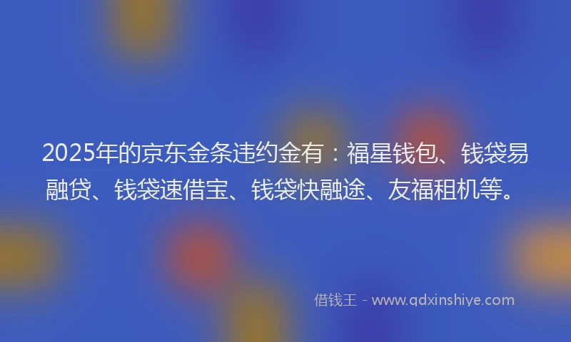2025年的京东金条违约金有：福星钱包、钱袋易融贷、钱袋速借宝、钱袋快融途、友福租机等。