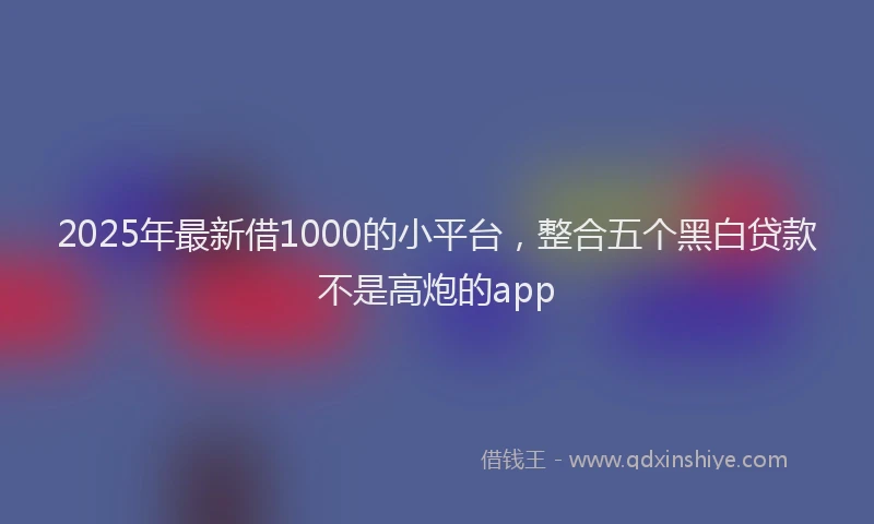 2025年最新借1000的小平台，整合五个黑白贷款不是高炮的app