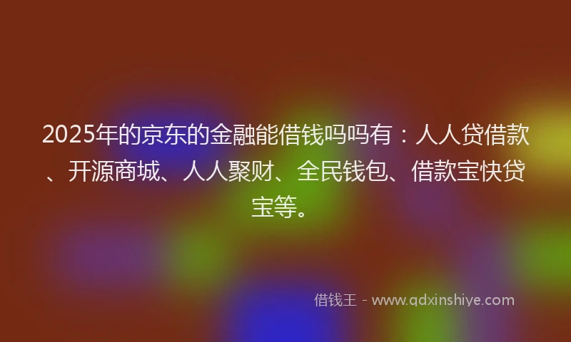 2025年的京东的金融能借钱吗吗有：人人贷借款、开源商城、人人聚财、全民钱包、借款宝快贷宝等。