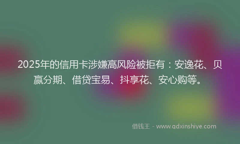 2025年的信用卡涉嫌高风险被拒有：安逸花、贝赢分期、借贷宝易、抖享花、安心购等。