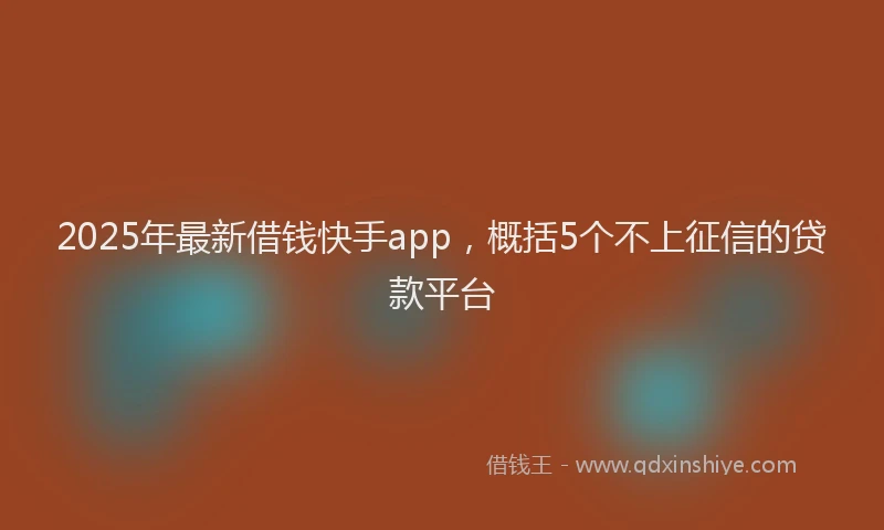2025年最新借钱快手app，概括5个不上征信的贷款平台