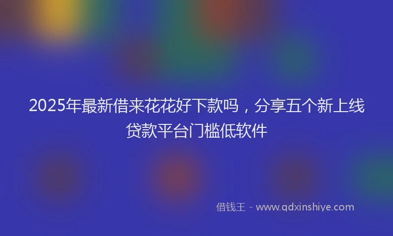 2025年最新借来花花好下款吗，分享五个新上线贷款平台门槛低软件