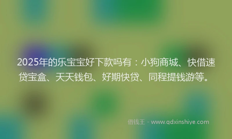 2025年的乐宝宝好下款吗有：小狗商城、快借速贷宝盒、天天钱包、好期快贷、同程提钱游等。