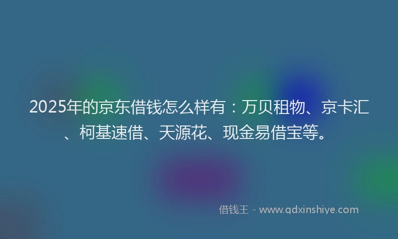 2025年的京东借钱怎么样有：万贝租物、京卡汇、柯基速借、天源花、现金易借宝等。