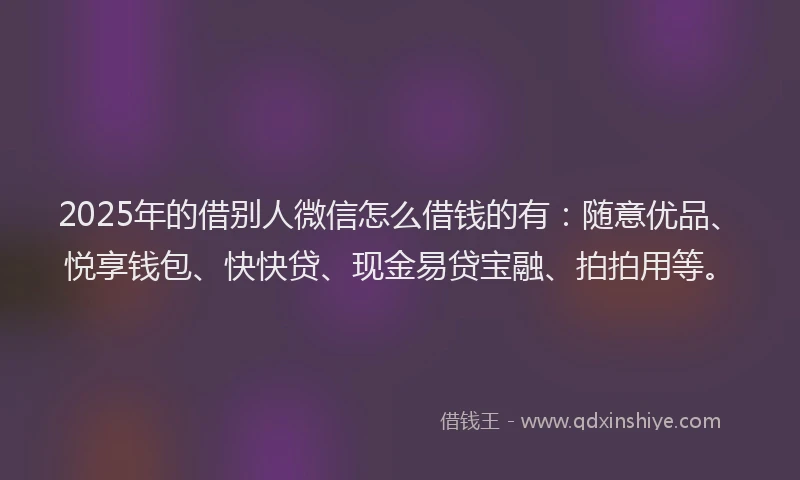 2025年的借别人微信怎么借钱的有：随意优品、悦享钱包、快快贷、现金易贷宝融、拍拍用等。