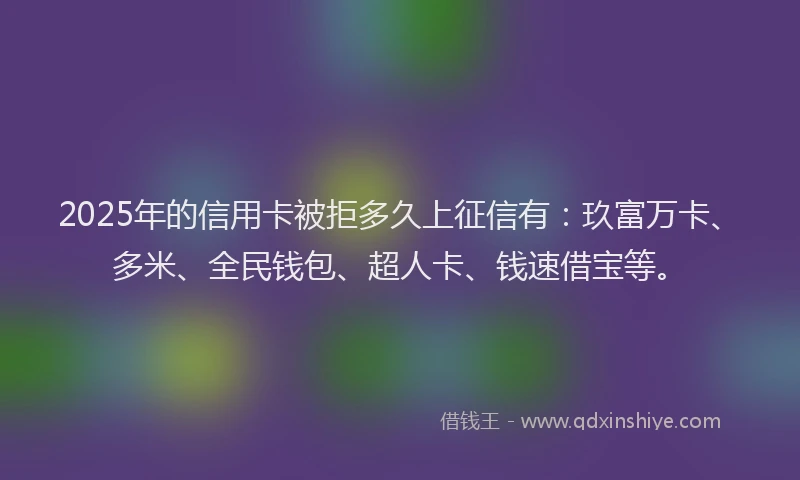 2025年的信用卡被拒多久上征信有：玖富万卡、多米、全民钱包、超人卡、钱速借宝等。