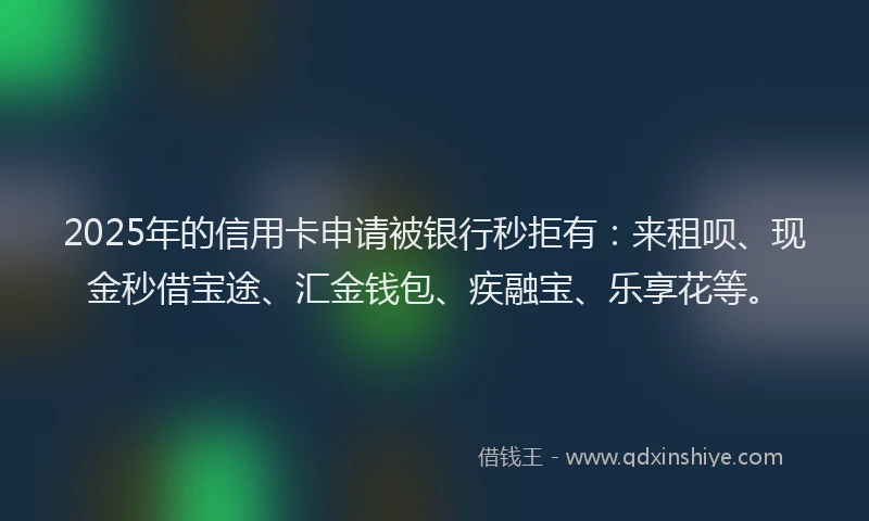 2025年的信用卡申请被银行秒拒有：来租呗、现金秒借宝途、汇金钱包、疾融宝、乐享花等。