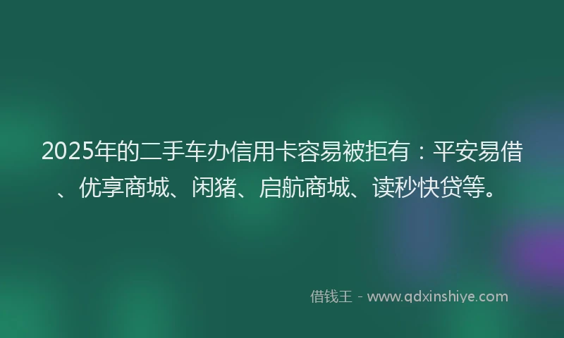 2025年的二手车办信用卡容易被拒有：平安易借、优享商城、闲猪、启航商城、读秒快贷等。