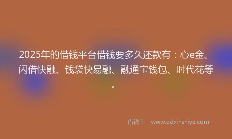 2025年的借钱平台借钱要多久还款有：心e金、闪借快融、钱袋快易融、融通宝钱包、时代花等。