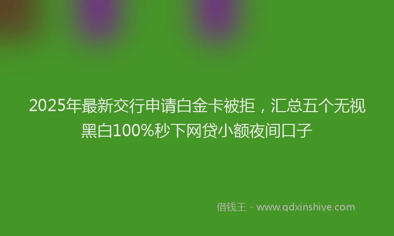 2025年最新交行申请白金卡被拒，汇总五个无视黑白100%秒下网贷小额夜间口子