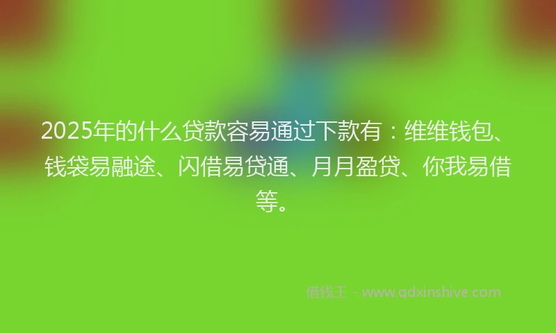 2025年的什么贷款容易通过下款有：维维钱包、钱袋易融途、闪借易贷通、月月盈贷、你我易借等。