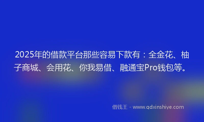 2025年的借款平台那些容易下款有：全金花、柚子商城、会用花、你我易借、融通宝Pro钱包等。