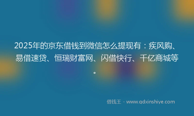 2025年的京东借钱到微信怎么提现有：疾风购、易借速贷、恒瑞财富网、闪借快行、千亿商城等。