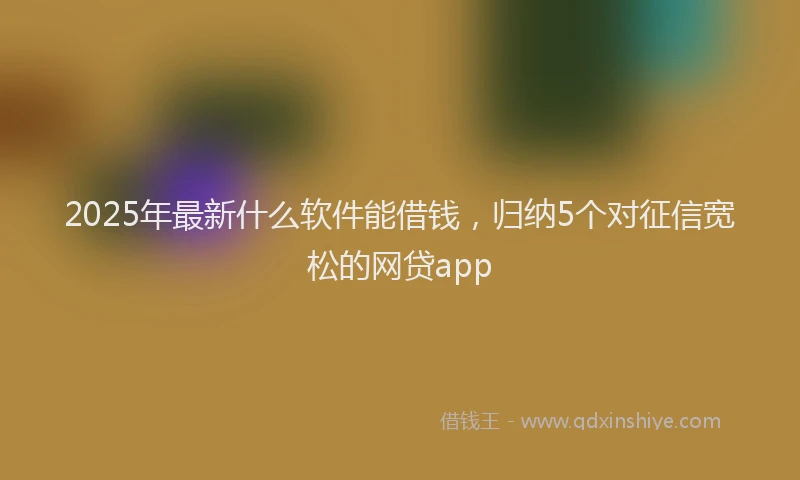 2025年最新什么软件能借钱，归纳5个对征信宽松的网贷app