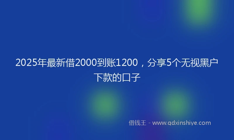 2025年最新借2000到账1200，分享5个无视黑户下款的口子