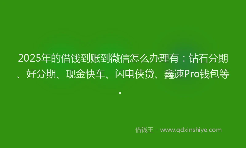 2025年的借钱到账到微信怎么办理有：钻石分期、好分期、现金快车、闪电侠贷、鑫速Pro钱包等。