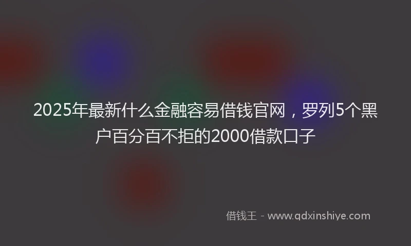 2025年最新什么金融容易借钱官网，罗列5个黑户百分百不拒的2000借款口子