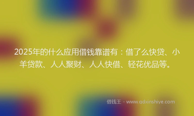 2025年的什么应用借钱靠谱有：借了么快贷、小羊贷款、人人聚财、人人快借、轻花优品等。