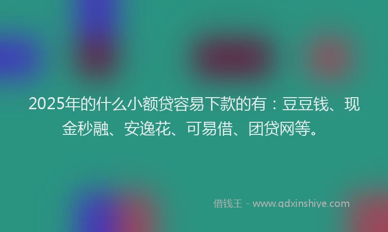 2025年的什么小额贷容易下款的有：豆豆钱、现金秒融、安逸花、可易借、团贷网等。
