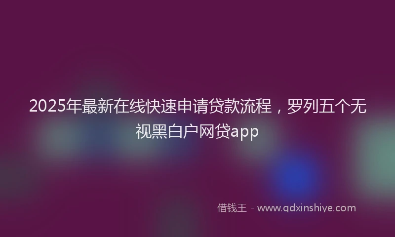 2025年最新在线快速申请贷款流程，罗列五个无视黑白户网贷app
