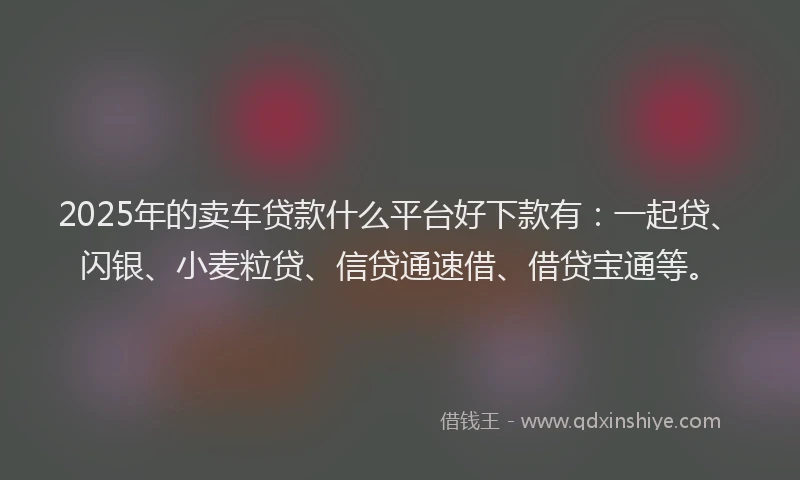 2025年的卖车贷款什么平台好下款有：一起贷、闪银、小麦粒贷、信贷通速借、借贷宝通等。