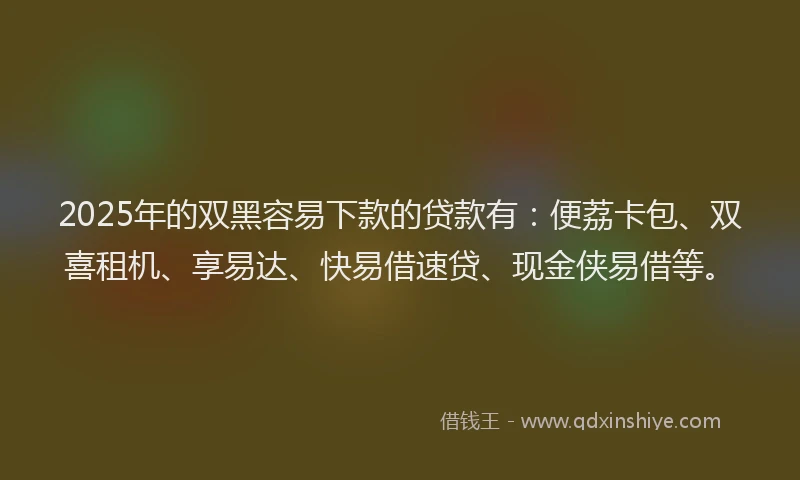 2025年的双黑容易下款的贷款有：便荔卡包、双喜租机、享易达、快易借速贷、现金侠易借等。
