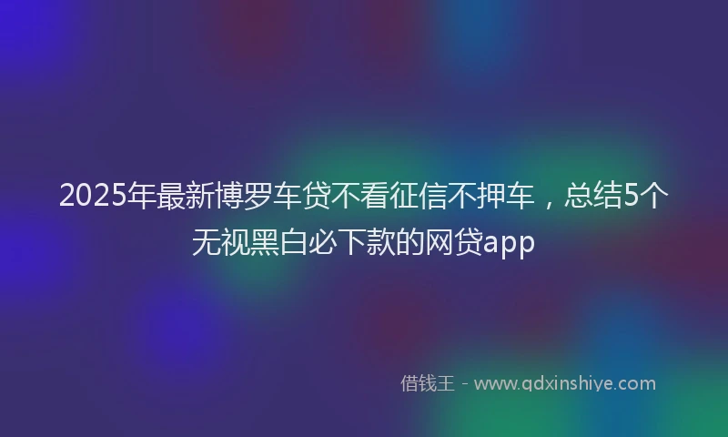 2025年最新博罗车贷不看征信不押车，总结5个无视黑白必下款的网贷app