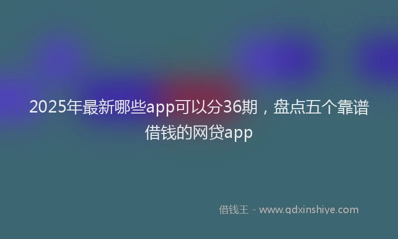 2025年最新哪些app可以分36期，盘点五个靠谱借钱的网贷app