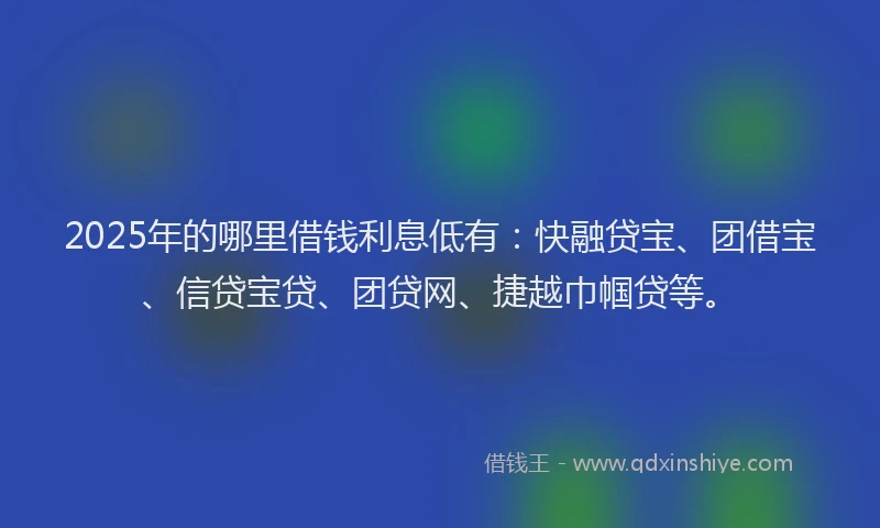 2025年的哪里借钱利息低有：快融贷宝、团借宝、信贷宝贷、团贷网、捷越巾帼贷等。