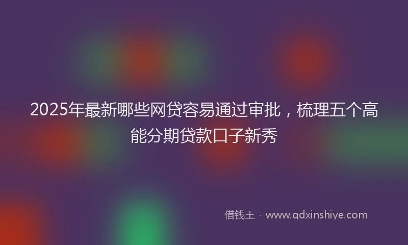 2025年最新哪些网贷容易通过审批，梳理五个高能分期贷款口子新秀